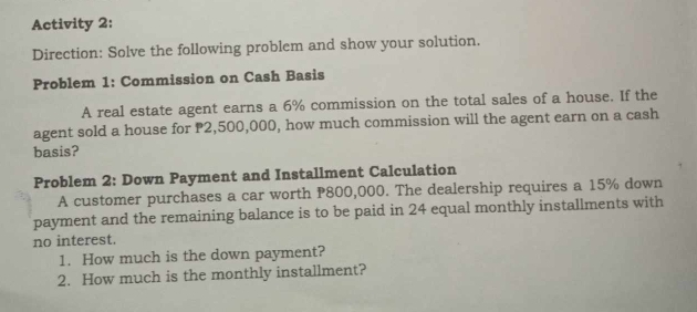 Activity 2: 
Direction: Solve the following problem and show your solution. 
Problem 1: Commission on Cash Basis 
A real estate agent earns a 6% commission on the total sales of a house. If the 
agent sold a house for P2,500,000, how much commission will the agent earn on a cash 
basis? 
Problem 2: Down Payment and Installment Calculation 
A customer purchases a car worth P800,000. The dealership requires a 15% down 
payment and the remaining balance is to be paid in 24 equal monthly installments with 
no interest. 
1. How much is the down payment? 
2. How much is the monthly installment?