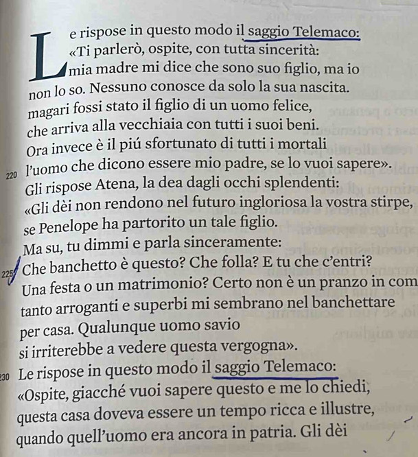 rispose in questo modo il saggio Telemaco: 
«Ti parlerò, ospite, con tutta sincerità: 
mia madre mi dice che sono suo figlio, ma io 
non lo so. Nessuno conosce da solo la sua nascita. 
magari fossi stato il figlio di un uomo felice, 
che arriva alla vecchiaia con tutti i suoi beni. 
Ora invece è il piú sfortunato di tutti i mortali
220 l’uomo che dicono essere mio padre, se lo vuoi sapere». 
Gli rispose Atena, la dea dagli occhi splendenti: 
«Gli dèi non rendono nel futuro ingloriosa la vostra stirpe, 
se Penelope ha partorito un tale figlio. 
Ma su, tu dimmi e parla sinceramente:
225 Che banchetto è questo? Che folla? E tu che c’entri? 
Una festa o un matrimonio? Certo non è un pranzo in com 
tanto arroganti e superbi mi sembrano nel banchettare 
per casa. Qualunque uomo savio 
si irriterebbe a vedere questa vergogna». 
Le rispose in questo modo il saggio Telemaco: 
«Ospite, giacché vuoi sapere questo e me lo chiedi, 
questa casa doveva essere un tempo ricca e illustre, 
quando quell’uomo era ancora in patria. Gli dèi