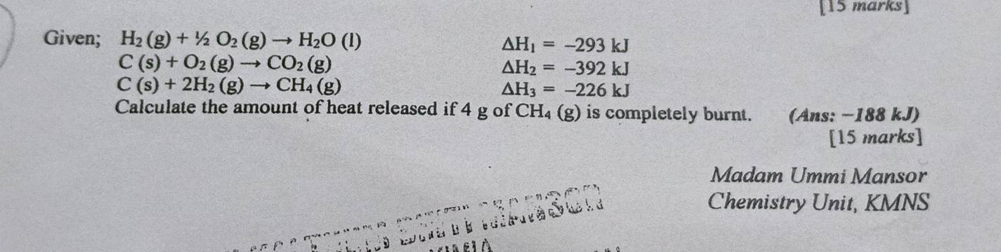 Given; H_2(g)+1/2O_2(g)to H_2O (1) △ H_1=-293kJ
C(s)+O_2(g)to CO_2(g)
△ H_2=-392kJ
C(s)+2H_2(g)to CH_4(g)
△ H_3=-226kJ
Calculate the amount of heat released if 4 g of CH₄ (g) is completely burnt. (Ans: −188 kJ) 
[15 marks] 
Madam Ummi Mansor 
Chemistry Unit, KMNS 
a c l À