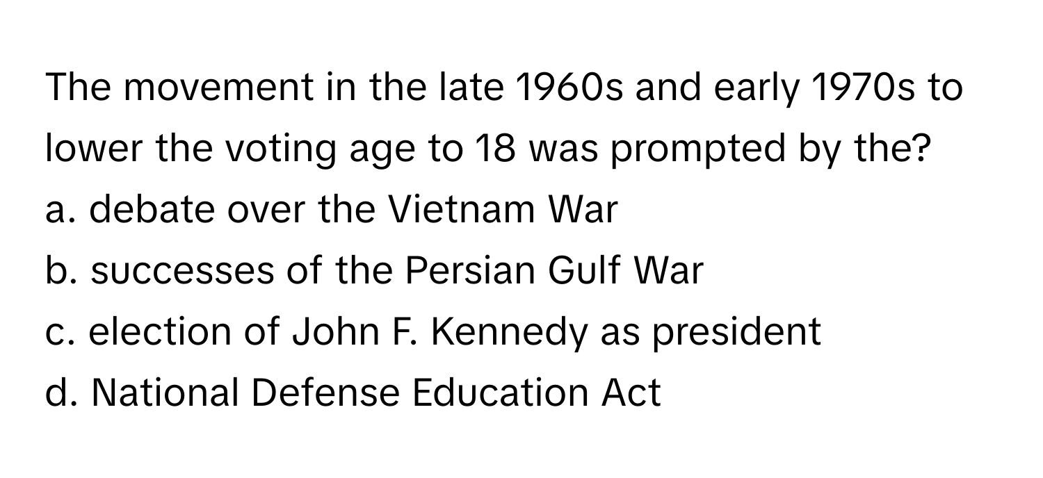 The movement in the late 1960s and early 1970s to lower the voting age to 18 was prompted by the?

a. debate over the Vietnam War
b. successes of the Persian Gulf War
c. election of John F. Kennedy as president
d. National Defense Education Act