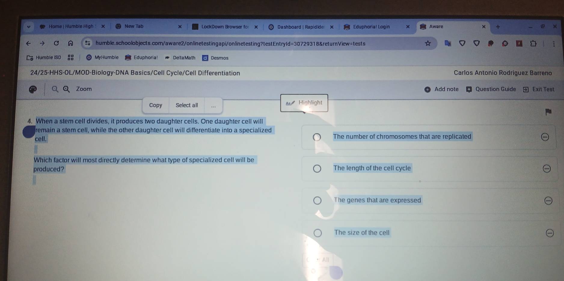 Home | Humble High × New Tab LockDown Browser fo Dashboard | Rapidide x Eduphoria! Login x Aware x +
humble.schoolobjects.com/aware2/onlinetestingapi/onlinetesting?testEntryId=30729318&returnView=tests
Humble ISD MyHumble Eduphoria! Delta Math Desmos
24/25-HHS-OL/MOD-Biology-DNA Basics/Cell Cycle/Cell Differentiation Carlos Antonio Rodriguez Barreno
Zoom Add note Question Guide Exit Test
Copy Select all A Highlight
4. When a stem cell divides, it produces two daughter cells. One daughter cell will
remain a stem cell, while the other daughter cell will differentiate into a specialized
cell. The number of chromosomes that are replicated
Which factor will most directly determine what type of specialized cell will be
produced? The length of the cell cycle
The genes that are expressed
The size of the cell
All