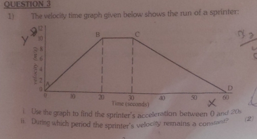 The velocity time graph given below shows the run of a sprinter: 
i Use the graph to find the sprinter's acceleration between 0 and 20s
ii. During which period the sprinter's velocity remains a constant? (2)