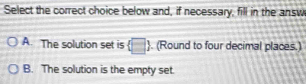 Select the correct choice below and, if necessary, fill in the answ
A. The solution set is  □ . (Round to four decimal places.)
B. The solution is the empty set.