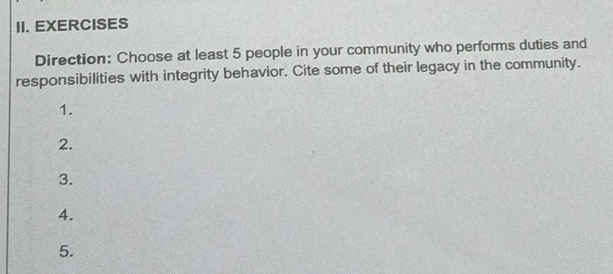 EXERCISES 
Direction: Choose at least 5 people in your community who performs duties and 
responsibilities with integrity behavior. Cite some of their legacy in the community. 
1. 
2. 
3. 
4. 
5.