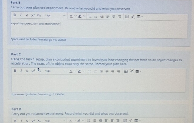 Carry out your planned experiment. Record what you did and what you observed. 
B I x^2x_2 15px
experiment execution and observations 
Space used (includes formatting): 44 / 30000
Part C 
Using the task 1 setup, plan a controlled experiment to investigate how changing the net force on an object changes its 
acceleration. The mass of the object must stay the same. Record your plan here. 
B I x^2 +3 15px
Space used (includes formatting): 0 / 30000
Part D 
Carry out your planned experiment. Record what you did and what you observed. 
B x^2 x_2 15px