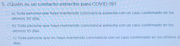 ¿Quién es un contacto estrecho para COVID- 19?
a) Toda persona que haya mantenido convivencia estrecha con un caso confirmado en los
últimos 30 días
b) Toda persona que haya mantenido convivencia estrecha con un caso confirmado en los
últimos 10 días
c) Toda persona que no haya mantenido convivencia con un caso confirmado en los últimos 2
días