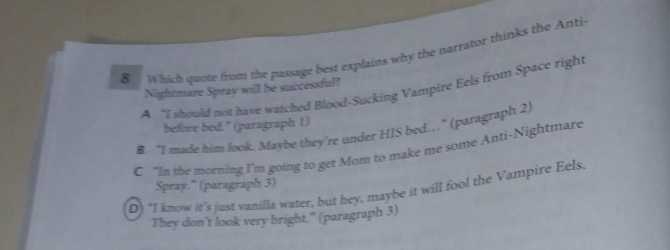 Which quote from the passage best explains why the narrator thinks the Anti
Nightmare Spray will be successful?
A “I should not have watched Blood-Sucking Vampire Eels from Space right
before bed." (paragraph 1)
8 “I made him look. Maybe they’re under HIS bed…” (paragraph 2)
C “In the morning I'm going to get Mom to make me some Anti-Nightmare
Spray." (paragraph 3)
Q) “I know it’s just vanilla water, but hey, maybe it will fool the Vampire Eels.
They don't look very bright." (paragraph 3)