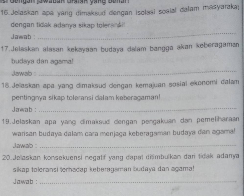 ist dengan jawabán uraián yang behan 
16.Jelaskan apa yang dimaksud dengan isolasi sosial dalam masyarakat 
dengan tidak adanya sikap toleransi! 
Jawab : 
_ 
17.Jelaskan alasan kekayaan budaya dalam bangga akan keberagaman 
budaya dan agama! 
Jawab : 
_ 
18.Jelaskan apa yang dimaksud dengan kemajuan sosial ekonomi dalam 
pentingnya sikap toleransi dalam keberagaman! 
Jawab : 
_ 
19. Jelaskan apa yang dimaksud dengan pengakuan dan pemeliharaan 
warisan budaya dalam cara menjaga keberagaman budaya dan agama! 
Jawab :_ 
20.Jelaskan konsekuensi negatif yang dapat ditimbulkan dari tidak adanya 
sikap toleransi terhadap keberagaman budaya dan agama! 
Jawab :_