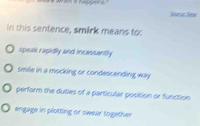 feurses Sess
In this sentence, smirk means to:
speak rapidly and incessantly
smile in a mocking or condescending way .
perform the duties of a particular position or function
engage in plotting or swear together