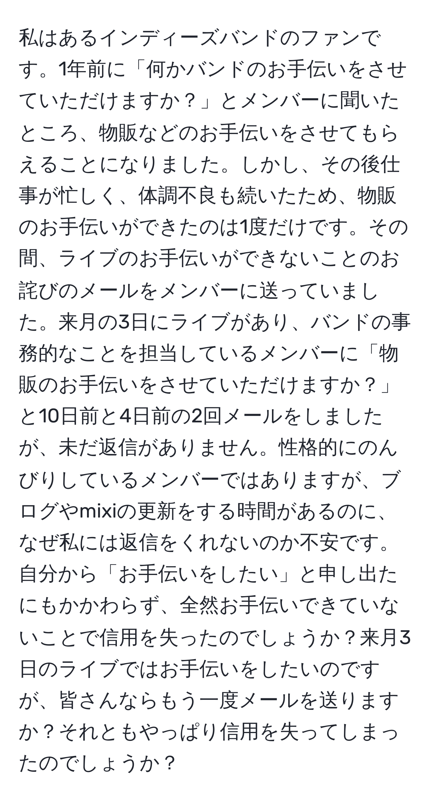 私はあるインディーズバンドのファンです。1年前に「何かバンドのお手伝いをさせていただけますか？」とメンバーに聞いたところ、物販などのお手伝いをさせてもらえることになりました。しかし、その後仕事が忙しく、体調不良も続いたため、物販のお手伝いができたのは1度だけです。その間、ライブのお手伝いができないことのお詫びのメールをメンバーに送っていました。来月の3日にライブがあり、バンドの事務的なことを担当しているメンバーに「物販のお手伝いをさせていただけますか？」と10日前と4日前の2回メールをしましたが、未だ返信がありません。性格的にのんびりしているメンバーではありますが、ブログやmixiの更新をする時間があるのに、なぜ私には返信をくれないのか不安です。自分から「お手伝いをしたい」と申し出たにもかかわらず、全然お手伝いできていないことで信用を失ったのでしょうか？来月3日のライブではお手伝いをしたいのですが、皆さんならもう一度メールを送りますか？それともやっぱり信用を失ってしまったのでしょうか？