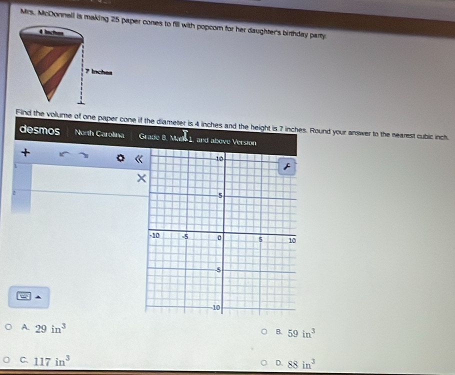 Mrs. McDonnell is making 25 paper cones to fill with popcom for her daughter's birthday party.
Find the volume of one paper cone if the diameter is 4 inches and the height is 7 inches. Round your answer to the nearest cubic inch.
desmos North Carolina Grade 8. XRilS1 and above Version
+
a
A. 29in^3
B. 59in^3
C. 117in^3 88in^3
D.