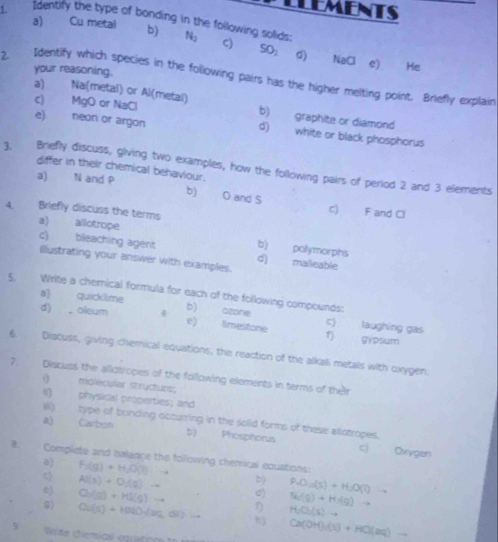 LEMENTS 
Identify the type of bonding in the following solids: 
a) Cu metal b) N_2 C) SO_1
2 
d) NaCl e) He 
your reasoning. 
Identify which species in the following pairs has the higher melting point. Briefly explain 
a) Na(metal) or Al(metal) 
c) MgO or NaCl 
b) graphite or diamond 
e) neon or argon 
d) white or black phosphorus 
3. Briefly discuss, giving two examples, how the following pairs of period 2 and 3 elements 
differ in their chemical behaviour. 
a) N and P
b) O and S
4. Briefly discuss the terms 
c) F and Cl 
a) allotrope 
b) pollymorphs 
c) bleaching agent d) malleable 
illlustrating your answer with examples. 
5. Write a chemical formula for each of the following compounds: 
a) quicklime b) ozone c) laughing gas 
d) oleum e) limestone f) gypsum 
6. Discuss, giving chemical equations, the reaction of the alkali metals with oxygen. 
7. Discuss the allotropes of the follpwing elements in terms of their 
() molecular structure; 
I) physical properties; and 
illi) type of bonding occurring in the solid forms of these allotropes. 
a) Carbon Phosphorus 
b) 
cj Oxygen 
8. Complete and balance the following chemical equations: 
a) F_1(g)+H_2O(l)
AI(s)+O_2(g)
b) P_4O_10(s)+H_2O(l)
0) N(g)+H_2(g) to b
) Ch(g)+H(g) to D H_2O_2(s)to
9) Qu(5)+H(Ni)=(aq,6))= -8 h Ca(OH)_4(s)+HCl(aq)
5 Write chemical equations to
-9