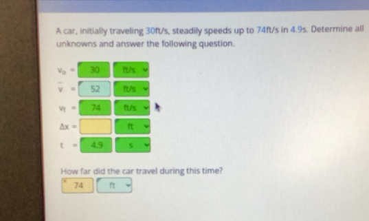 A car, initially traveling 30ft/s, steadily speeds up to 74ft/s in 4.9s. Determine all 
unknowns and answer the following question.
v_0=□ 30 ft/s
overline v=52 It/s
v_1=74 ft/s
△ x=□ ft
t=49 s
How far did the car travel during this time?
74 ft