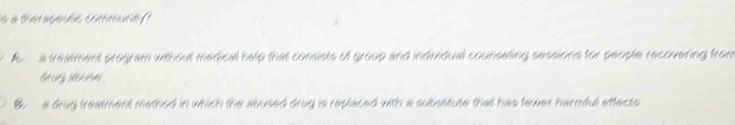 a theraçause communa
A a treatment program without medical help that consists of group and individual counseting sessions for people recovering from
B. a drug treatment methed in which the abused drug is replaced with a substitute that has fewer harmful effects