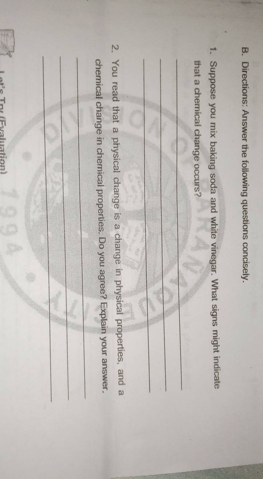 Directions: Answer the following questions concisely. 
1. Suppose you mix baking soda and white vinegar. What signs might indicate 
that a chemical change occurs? 
_ 
_ 
_ 
2. You read that a physical change is a change in physical properties, and a 
chemical change in chemical properties. Do you agree? Explain your answer. 
_ 
_ 
_ 
n (Saluation)