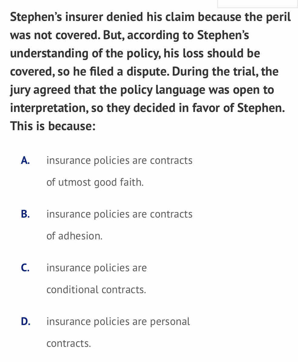 Stephen’s insurer denied his claim because the peril
was not covered. But, according to Stephen’s
understanding of the policy, his loss should be
covered, so he filed a dispute. During the trial, the
jury agreed that the policy language was open to
interpretation, so they decided in favor of Stephen.
This is because:
A. insurance policies are contracts
of utmost good faith.
B. insurance policies are contracts
of adhesion.
C. insurance policies are
conditional contracts.
D. insurance policies are personal
contracts.