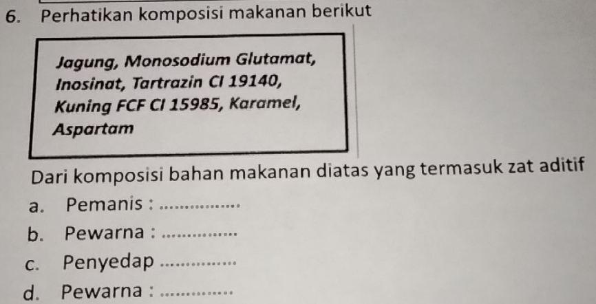 Perhatikan komposisi makanan berikut 
Jagung, Monosodium Glutamat, 
Inosinat, Tartrazin CI 19140, 
Kuning FCF CI 15985, Karamel, 
Aspartam 
Dari komposisi bahan makanan diatas yang termasuk zat aditif 
a. Pemanis :_ 
b. Pewarna :_ 
c. Penyedap_ 
d. Pewarna :_