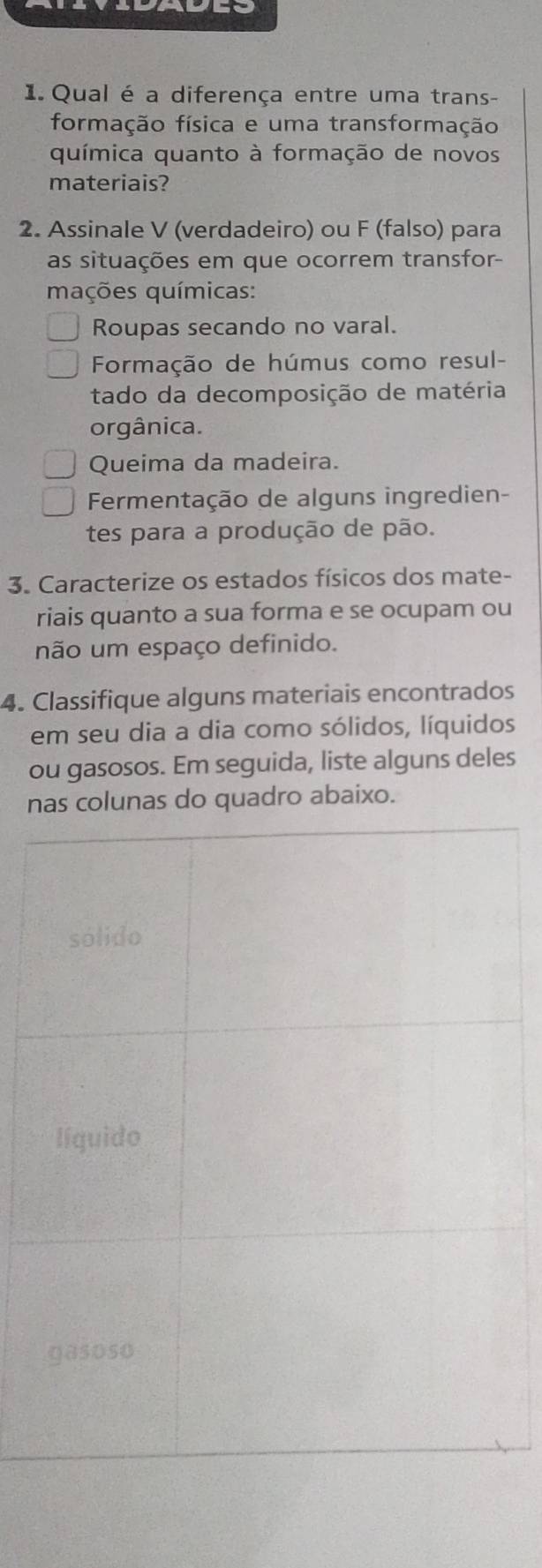 Qual é a diferença entre uma trans-
formação física e uma transformação
química quanto à formação de novos
materiais?
2. Assinale V (verdadeiro) ou F (falso) para
as situações em que ocorrem transfor
mações químicas:
Roupas secando no varal.
Formação de húmus como resul-
tado da decomposição de matéria
orgânica.
Queima da madeira.
Fermentação de alguns ingredien-
tes para a produção de pão.
3. Caracterize os estados físicos dos mate-
riais quanto a sua forma e se ocupam ou
não um espaço definido.
4. Classifique alguns materiais encontrados
em seu dia a dia como sólidos, líquidos
ou gasosos. Em seguida, liste alguns deles
nas colunas do quadro abaixo.