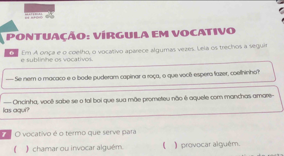 MATERIAL 
DE APOIO 
PONTUAÇÃO: VÍRGULA EM VOCATIVO 
6 Em A onça e o coelho, o vocativo aparece algumas vezes. Leia os trechos a seguir 
e sublinhe os vocativos. 
— Se nem o macaco e o bode puderam capinar a roça, o que você espera fazer, coelhinho? 
— Oncinha, você sabe se o tal boi que sua mãe prometeu não é aquele com manchas amare- 
las aqui? 
7 O vocativo é o termo que serve para 
 ) chamar ou invocar alguém. ( )provocar alguém.