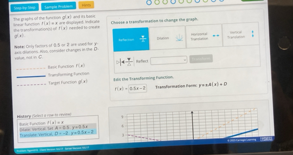 Step-by Step Sample Problem Hints
The graphs of the function g(x) and its basic
linear function f(x)=x are displayed. Indicate
the transformation(s) of f(x) needed to create Choose a transformation to change the graph.
g(x). Vertical
Horizontal
Reflection
Note: Only factors of 0.5 or 2 are used for y  Y/4  Dilation
axis dilations. Also, consider changes in the D - Translation Translation
value, not in C. Reflect
_Basic Function f(x) 14frac v△  Transform
_Transforming Function
_Target Function g(x) Edit the Transforming Function.
f(x)=0.5x-2 Transformation Form: y=± A(x)+D
History (Select a row to review) 9
Basic Function f(x)=x
Dilate: Vertical. Set A=0.5. y=0.5x 6
Translate: Vertical, D=-2, y=0.5x-2 3
Rublem Agam(4) Clieni Versson: 8.6.17 Serser Versum: 9.6.17 © 2003 Carnegie Leam