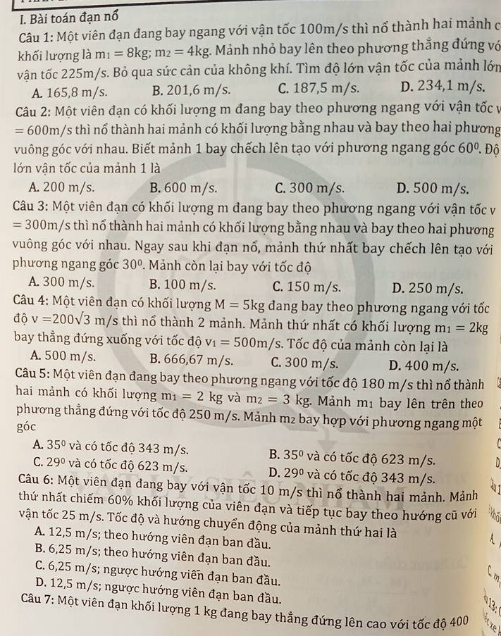 Bài toán đạn nổ
Câu 1: Một viên đạn đang bay ngang với vận tốc 100m/s thì nổ thành hai mảnh c
khối lượng là m_1=8kg;m_2=4kg : Mảnh nhỏ bay lên theo phương thắng đứng vớ
vận tốc 225m/s. Bỏ qua sức cản của không khí. Tìm độ lớn vận tốc của mảnh lớn
A. 165,8 m/s. B. 201,6 m/s. C. 187,5 m/s. D. 234,1 m/s.
Câu 2: Một viên đạn có khối lượng m đang bay theo phương ngang với vận tốc v
=600m/s thì nổ thành hai mảnh có khối lượng bằng nhau và bay theo hai phương
vuông góc với nhau. Biết mảnh 1 bay chếch lên tạo với phương ngang góc 60°. Độ
lớn vận tốc của mảnh 1 là
A. 200 m/s. B. 600 m/s. C. 300 m/s. D. 500 m/s.
Câu 3: Một viên đạn có khối lượng m đang bay theo phương ngang với vận tốc v
=300m/s thì nổ thành hai mảnh có khối lượng bằng nhau và bay theo hai phương
vuông góc với nhau. Ngay sau khi đạn nổ, mảnh thứ nhất bay chếch lên tạo với
phương ngang góc 30°. Mảnh còn lại bay với tốc độ
A. 300 m/s. B. 100 m/s. C. 150 m/s. D. 250 m/s.
Câu 4: Một viên đạn có khối lượng M=5kg đang bay theo phương ngang với tốc
độ v=200sqrt(3)m/s thì nổ thành 2 mảnh. Mảnh thứ nhất có khối lượng m_1=2kg
bay thẳng đứng xuống với tốc độ v_1=500m/s. Tốc độ của mảnh còn lại là
A. 500 m/s. B. 666,67 m/s. C. 300 m/s. D. 400 m/s.
Câu 5: Một viên đạn đang bay theo phương ngang với tốc độ 180 m/s thì nổ thành
hai mảnh có khối lượng m_1=2kg và m_2=3kg. Mảnh m_1 bay lên trên theo
phương thẳng đứng với tốc độ 250 m/s. Mảnh n n_2 bay hợp với phương ngang một
góc
A. 35° và có tốc độ 343 m/s. B. 35° và có tốc độ 623 m/s.
C. 29° và có tốc độ 623 m/s. D. 29° và có tốc độ 343 m/s.
Câu 6: Một viên đạn đang bay với vận tốc 10 m/s thì nổ thành hai mảnh. Mảnh
thứ nhất chiếm 60% khối lượng của viên đạn và tiếp tục bay theo hướng cũ với
vận tốc 25 m/s. Tốc độ và hướng chuyển động của mảnh thứ hai là
A. 12,5 m/s; theo hướng viên đạn ban đầu.
B. 6,25 m/s; theo hướng viên đạn ban đầu.
C. 6,25 m/s; ngược hướng viên đạn ban đầu.
D. 12,5 m/s; ngược hướng viên đạn ban đầu.
Câu 7: Một viên đạn khối lượng 1 kg đang bay thẳng đứng lên cao với tốc độ 400