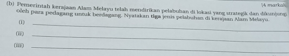 [4 markah 
(b) Pemerintah kerajaan Alam Melayu telah mendirikan pelabuhan di lokasi yang strategik dan dikunjungi 
oleh para pedagang untuk berdagang. Nyatakan tiga jenis pelabuhan di kerajaan Alam Melayu. 
(i)_ 
(ii)_ 
(iii)_