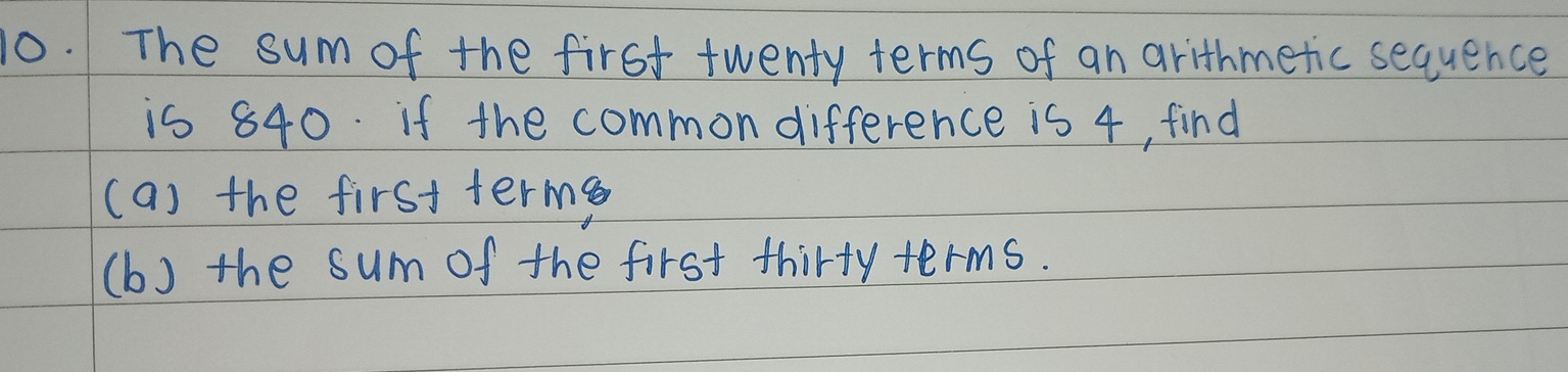 The sum of the first twenty terms of an arithmetic sequence 
is 840. if the common difference is 4, find 
(a) the first terme 
(b) the sum of the first thirty terms.