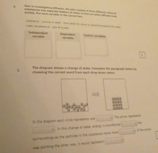 Sam is investigating diffusion. He puts crystals of three different coloored
substances into separate beakers of water to find out which diffuses mow
quickly. Put each variable in the correct box
spubstance volume of water time taken for colour to spread throughout the wine
water temperature size of crysta
Independent Dependent Control variables
variable variable
5
The diagram shows a change of state. Complete the paragraph below by
5. choosing the correct word from each drop-down menu.
In the diagram each circle represents one □ 1 The arroi represents
frac □  In this change of state, energy is transferred □ 1th
surroundings as the particles in the substance move more overline □ 1 If the arrow
was pointing the other way, it would represent □°