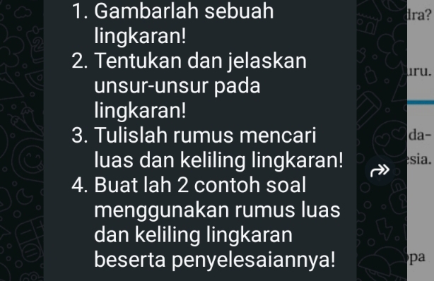 Gambarlah sebuah dra? 
lingkaran! 
2. Tentukan dan jelaskan 
uru. 
unsur-unsur pada 
lingkaran! 
3. Tulislah rumus mencari da- 
luas dan keliling lingkaran! sia. 
4. Buat lah 2 contoh soal 
menggunakan rumus luas 
dan keliling lingkaran 
beserta penyelesaiannya! pa