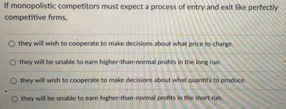 If monopolistic competitors must expect a process of entry and exit like perfectly
competitive firms,
they will wish to cooperate to make decisions about what price to charge.
they will be unable to earn higher-than-normal profts in the long run.
they will wish to cooperate to make decisions about what quantity to produce.
they will be unable to earn higher-than-normal profts in the short run