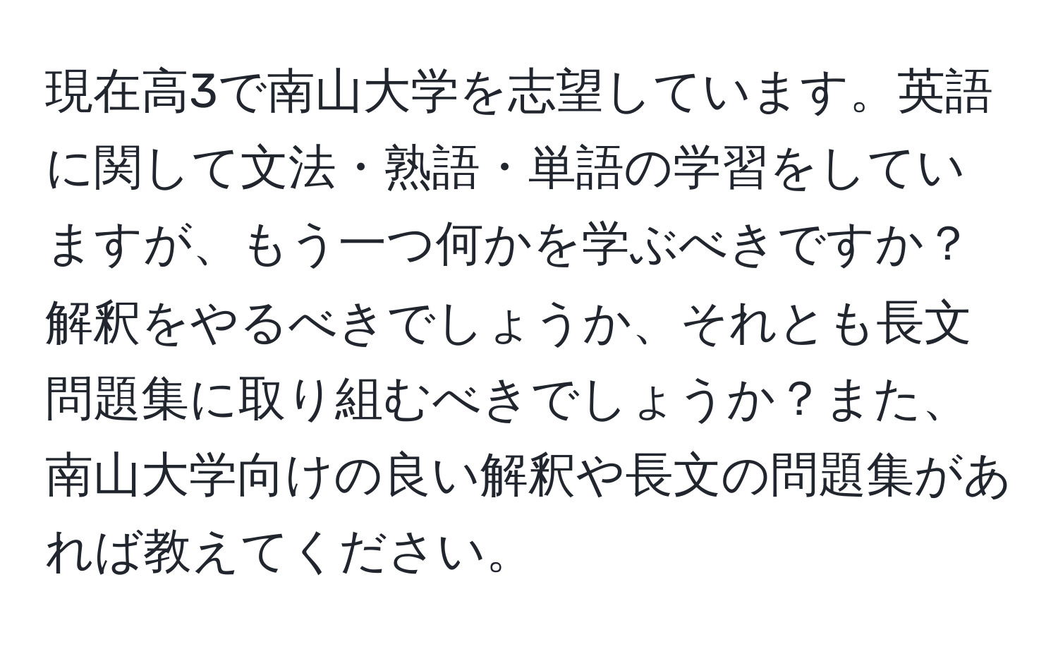 現在高3で南山大学を志望しています。英語に関して文法・熟語・単語の学習をしていますが、もう一つ何かを学ぶべきですか？解釈をやるべきでしょうか、それとも長文問題集に取り組むべきでしょうか？また、南山大学向けの良い解釈や長文の問題集があれば教えてください。