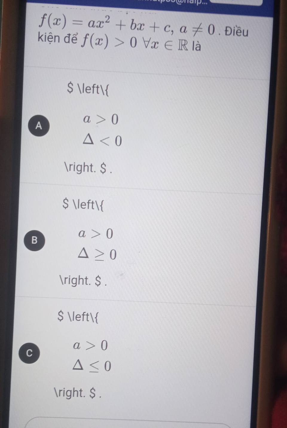 f(x)=ax^2+bx+c, a!= 0. Điều
kiện để f(x)>0forall x∈ R là
$ 
A
a>0
△ <0</tex> 
. $ .
$ 
B
a>0
△ ≥ 0
. $ .
$ 
a>0
C
△ ≤ 0
. $ .