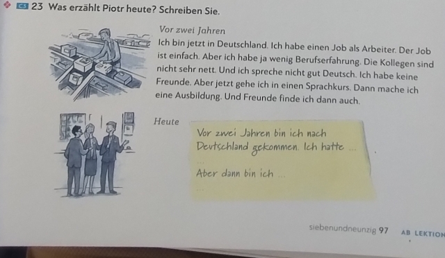 Was erzählt Piotr heute? Schreiben Sie. 
Vor zwei Jahren 
Ich bin jetzt in Deutschland. Ich habe einen Job als Arbeiter. Der Job 
ist einfach. Aber ich habe ja wenig Berufserfahrung. Die Kollegen sind 
nicht sehr nett. Und ich spreche nicht gut Deutsch. Ich habe keine 
Freunde, Aber jetzt gehe ich in einen Sprachkurs. Dann mache ich 
ine Ausbildung. Und Freunde finde ich dann auch. 
Heute 
Vor zwei Jahren bin ich nach 
Deutschland gekommen. Ich hatte . 
Aber dann bin ich ... 
siebenundneunzig 97 AB LEKTION