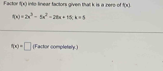 Factor f(x) into linear factors given that k is a zero of f(x).
f(x)=2x^3-5x^2-28x+15; k=5
f(x)=□ (Factor completely.)