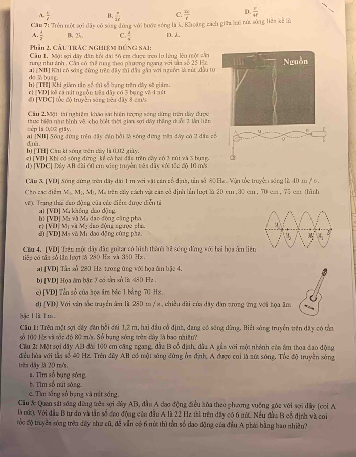A.  v/ell    v/2ell    2v/t 
B.
C.
D.  v/4ell  
Câu 7: Trên một sợi dây có sóng dừng với bước sóng là λ. Khoảng cách giữa hai nút sóng liền kể là
A.  lambda /2 . B. 2λ. C.  lambda /4 . D. λ.
Phần 2. CÂU TRÁC NGHIỆM ĐÚNG SAI:
Câu 1. Một sợi dây đàn hồi dài 56 cm được treo lơ lừng lên một cần
rung như ảnh . Cần có thể rung theo phương ngang với tần số 25 Hz.
a) [NB] Khi có sóng dừng trên dây thì đầu gắn với nguồn là nút ,đầu tự
do là bụng.
b) [TH] Khi giảm tần số thì số bụng trên dây sẽ giảm.
c) [VD] kể cả nút nguồn trên dây có 3 bụng và 4 nút
d) [VDC] tốc độ truyền sóng trên dây 8 cm/s
Câu 2.Một thí nghiệm khảo sát hiện tượng sóng dừng trên dây được
thực hiện như hình vẽ. cho biết thời gian sợi dây thắng duỗi 2 lần liên
tiếp là 0,02 giây.
a) [NB] Sóng dừng trên dây đàn hồi là sóng dừng trên dây có 2 đầu cố
djnh
b) [TH] Chu kì sóng trên dây là 0,02 giây.
c) [VD] Khi có sóng dừng kể cả hai đầu trên dây có 3 nút và 3 bụng.
d) [VDC] Dây AB dài 60 cm sóng truyền trên dây với tốc độ 10 m/s
Câu 3. [VD] Sóng dừng trên dây dài 1 m với vật cản cố định, tần số 80 Hz . Vận tốc truyền sóng là 40 m / s .
Cho các điểm M_1. M2、 M 9, Ma trên dây cách vật cản cố định lần lượt là 20 cm,30 cm, 70 cm, 75 cm (hình
vẽ). Trạng thái dao động của các điểm được diễn tả
a) [VD] | M4 không dao động.
b) [VD] M_2 và 2 dao động cùng pha.
c) [VD] M_1 và M_2 dao động ngược pha.
d) [VD] M₃ và Mị dao động cùng pha.
Câu 4. [VD] Trên một dây đàn guitar có hình thành hệ sóng dừng với hai họa âm liê
tiếp có tần số lần lượt là 280 Hz và 350 Hz .
a) [VD] Tần số 280 Hz tương ứng với họa âm bậc 4.
b) [VD] Họa âm bậc 7 có tần số là 480 Hz .
c) [VD] Tần số của họa âm bậc 1 bằng 70 Hz .
d)[VD] Với vận tốc truyền âm là 280 m / s, chiều dài của dây đàn tương ứng với họa âm
bậc 1 là 1 m.
Câu 1: Trên một sợi dây đàn hồi dài 1,2 m, hai đầu cố định, đang có sóng dừng. Biết sóng truyền trên dây có tần
số 100 Hz và tốc độ 80 m/s. Số bụng sóng trên dây là bao nhiêu?
Câu 2: Một sợi dây AB dài 100 cm căng ngang, đầu B cố định, đầu A gắn với một nhánh của âm thoa dao động
điều hòa với tần số 40 Hz. Trên dây AB có một sóng dừng ổn định, A được coi là nút sóng. Tốc độ truyền sóng
trên dây là 20 m/s.
a. Tìm số bụng sóng.
b. Tìm số nút sóng.
c. Tìm tổng số bụng và nút sóng.
Câu 3: Quan sát sóng dừng trên sợi dây AB, đầu A dao động điều hòa theo phương vuông góc với sợi dây (coi A
là nút). Với đầu B tự do và tần số dao động của đầu A là 22 Hz thì trên dây có 6 nút. Nếu đầu B cố định và coi
tốc độ truyền sóng trên đây như cũ, đề vẫn có 6 nút thì tần số dao động của đầu A phải bằng bao nhiêu?