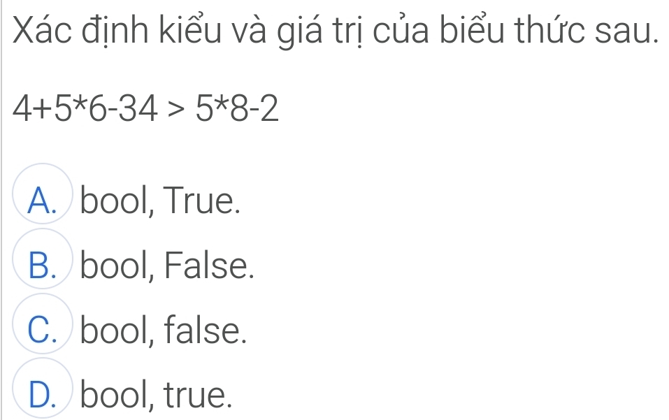 Xác định kiểu và giá trị của biểu thức sau.
4+5^*6-34>5^*8-2
A. bool, True.
B. bool, False.
C. bool, false.
D. bool, true.