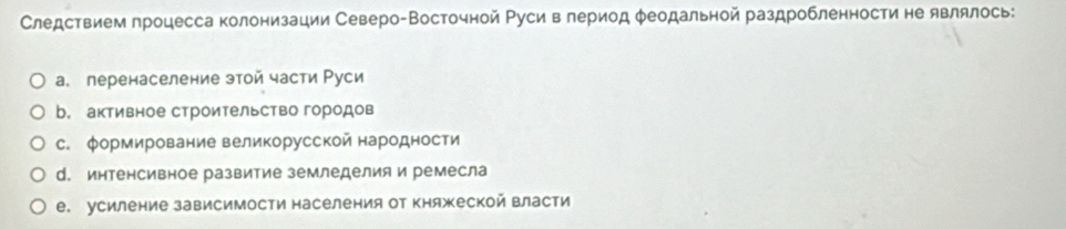 Следствием процесса колонизации Северо-Восточной Руси в лериод φеодальной раздробленности не являлось:
а. перенаселение этой части Руси
b. активное строительство городов
с. формирование великорусской народности
d. интенсивное развитие земледелия и ремесла
е. усиление зависимости населения от княжеской власти