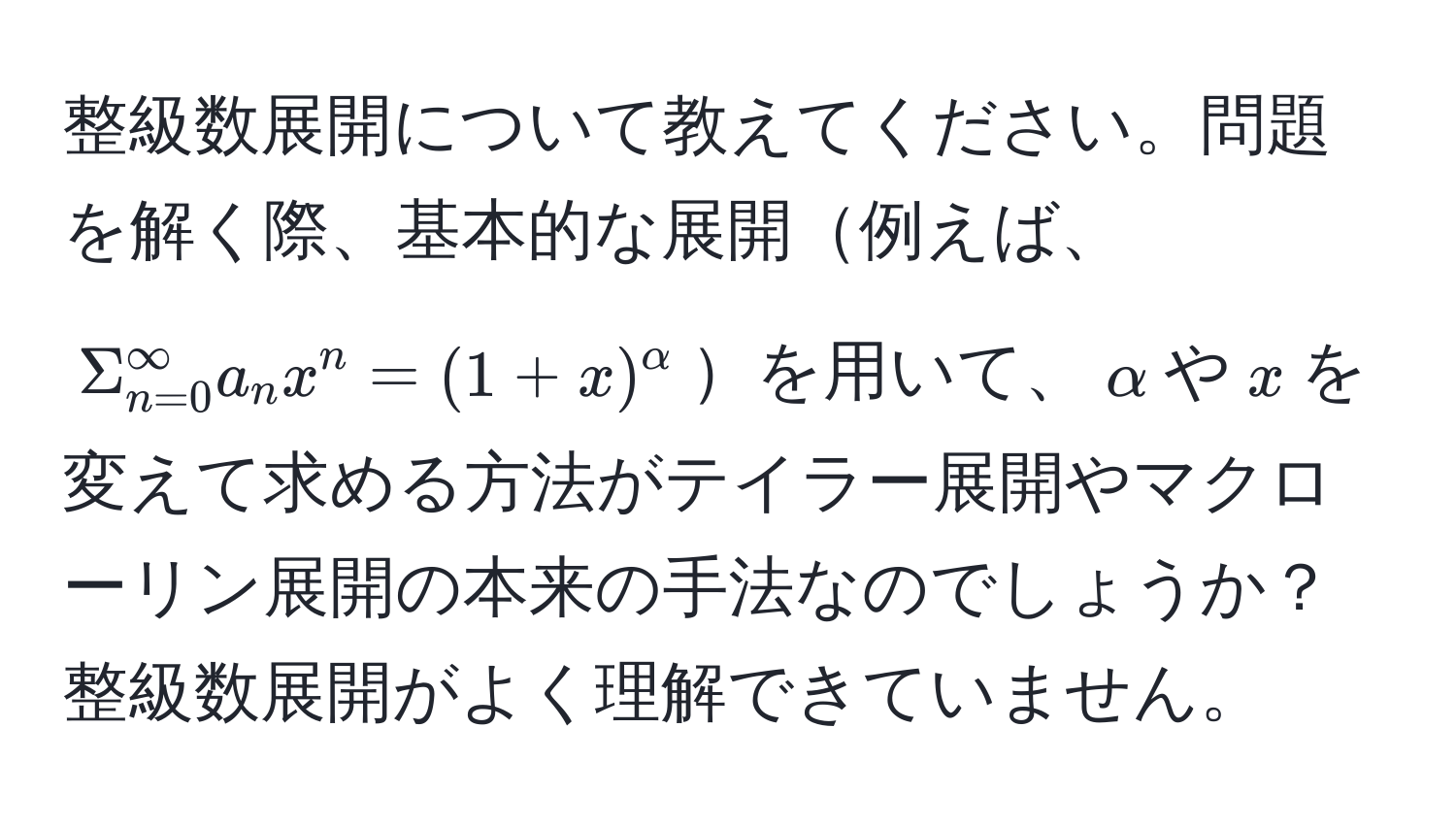 整級数展開について教えてください。問題を解く際、基本的な展開例えば、$Sigma_(n=0)^(∈fty) a_n x^(n = (1+x)^alpha)$を用いて、$alpha$や$x$を変えて求める方法がテイラー展開やマクローリン展開の本来の手法なのでしょうか？整級数展開がよく理解できていません。