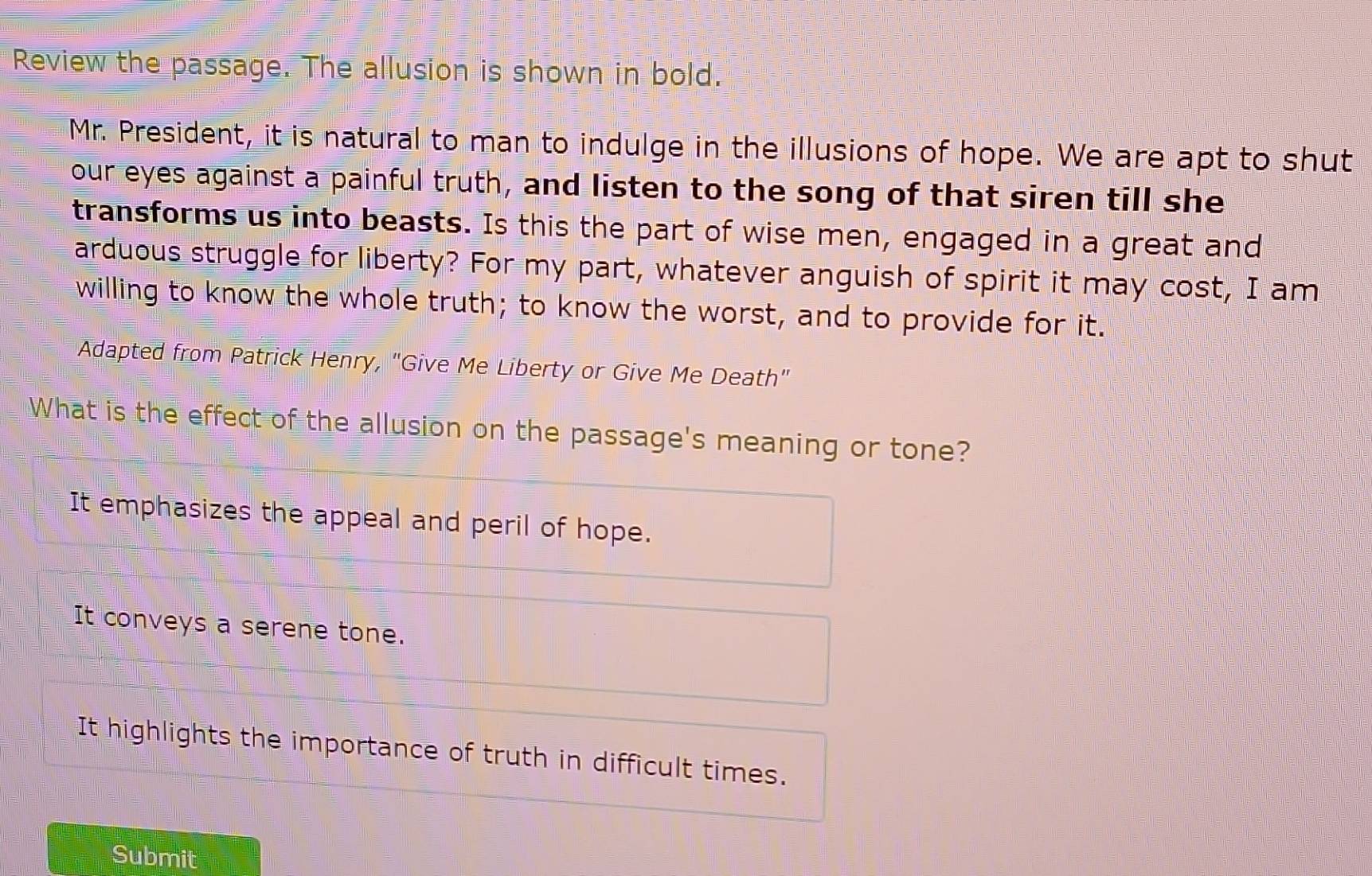 Review the passage. The allusion is shown in bold.
Mr. President, it is natural to man to indulge in the illusions of hope. We are apt to shut
our eyes against a painful truth, and listen to the song of that siren till she
transforms us into beasts. Is this the part of wise men, engaged in a great and
arduous struggle for liberty? For my part, whatever anguish of spirit it may cost, I am
willing to know the whole truth; to know the worst, and to provide for it.
Adapted from Patrick Henry, "Give Me Liberty or Give Me Death"
What is the effect of the allusion on the passage's meaning or tone?
It emphasizes the appeal and peril of hope.
It conveys a serene tone.
It highlights the importance of truth in difficult times.
Submit