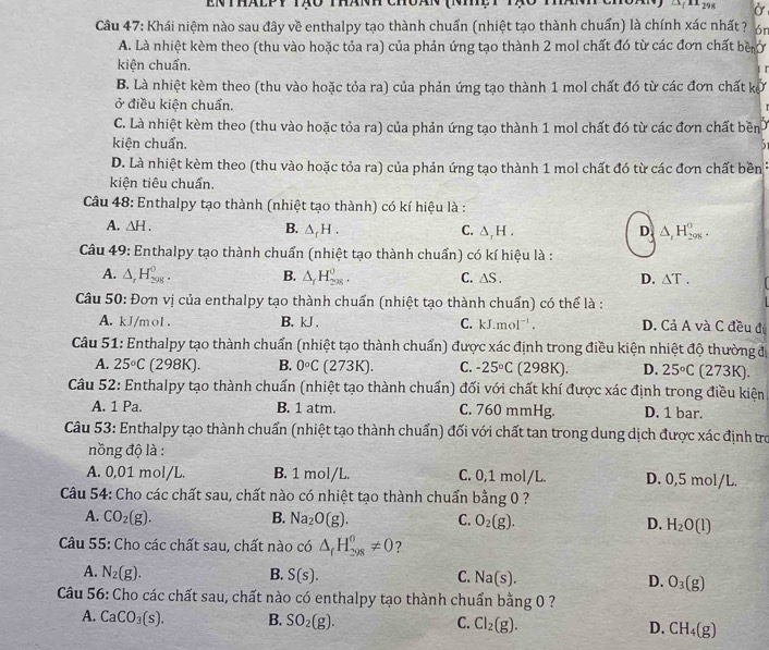 enthálpy tạo thánh
Ở
Câu 47: Khái niệm nào sau đây về enthalpy tạo thành chuẩn (nhiệt tạo thành chuẩn) là chính xác nhất ? 6n
A. Là nhiệt kèm theo (thu vào hoặc tỏa ra) của phản ứng tạo thành 2 mol chất đó từ các đơn chất bề ở
kiện chuẩn.
B. Là nhiệt kèm theo (thu vào hoặc tỏa ra) của phản ứng tạo thành 1 mol chất đó từ các đơn chất kở
ở điều kiện chuẩn.
C. Là nhiệt kèm theo (thu vào hoặc tỏa ra) của phản ứng tạo thành 1 mol chất đó từ các đơn chất bền
kiện chuẩn.
D. Là nhiệt kèm theo (thu vào hoặc tỏa ra) của phản ứng tạo thành 1 mol chất đó từ các đơn chất bền
kiện tiêu chuẩn.
Câu 48: Enthalpy tạo thành (nhiệt tạo thành) có kí hiệu là :
A. △ H. B. △ _fH. C. △ _rH. D △ _1H_(298)^0.
Câu 49: Enthalpy tạo thành chuẩn (nhiệt tạo thành chuẩn) có kí hiệu là :
A. △ _rH_(298)^0. B. △ _fH_(28)^0. C. △ S. D. △ T.
Câu 50: Đơn vị của enthalpy tạo thành chuẩn (nhiệt tạo thành chuẩn) có thể là :
A. kJ/mol . B. kJ . C. kJ.mol^(-1). D. Cả A và C đều đị
Câu 51: Enthalpy tạo thành chuẩn (nhiệt tạo thành chuẩn) được xác định trong điều kiện nhiệt độ thường đ
A. 25°C (298K). B. 0°C (273K). C. -25°C (298K). D. 25°C (273K).
Câu 52: Enthalpy tạo thành chuẩn (nhiệt tạo thành chuấn) đối với chất khí được xác định trong điều kiện
A. 1 Pa. B. 1 atm. C. 760 mmHg. D. 1 bar.
Câu 53: Enthalpy tạo thành chuẩn (nhiệt tạo thành chuẩn) đối với chất tan trong dung dịch được xác định tro
nồng độ là :
A. 0,01 mol/L. B. 1 mol/L. C. 0,1 mol/L. D. 0,5 mol/L.
Câu 54: Cho các chất sau, chất nào có nhiệt tạo thành chuẩn bằng 0 ?
A. CO_2(g). B. Na_2O(g). C. O_2(g). D. H_2O(l)
Câu 55: Cho các chất sau, chất nào có △ _fH_(298)^0!= 0 ?
A. N_2(g). B. S(s). C. Na(s). D. O_3(g)
Câu 56: Cho các chất sau, chất nào có enthalpy tạo thành chuẩn bằng 0 ?
A. CaCO_3(s). B. SO_2(g). C. Cl_2(g). D. CH_4(g)