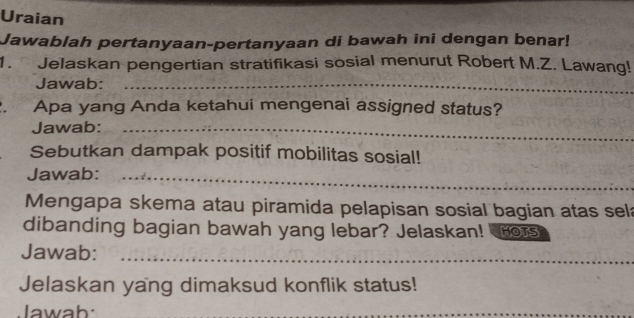 Uraian 
Jawablah pertanyaan-pertanyaan di bawah ini dengan benar! 
1. Jelaskan pengertian stratifikasi sosial menurut Robert M.Z. Lawang! 
Jawab:_ 
Apa yang Anda ketahui mengenai assigned status? 
Jawab:_ 
Sebutkan dampak positif mobilitas sosial! 
Jawab:_ 
Mengapa skema atau piramida pelapisan sosial bagian atas sel 
dibanding bagian bawah yang lebar? Jelaskan! rors 
Jawab:_ 
Jelaskan yang dimaksud konflik status! 
Jawab: 
_