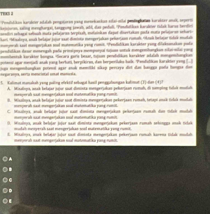 TEKS 2
'Pendidikan karakter adalah pengajaran yang menekankan nilai-nilai peningkatan karakter amak, sepert
kejojuran, saling menghargai, tanggung jawab, adí, dan pedull. 'Pendidikan karakter tidak harus berdiri
sendiri sebagai sebuah mata pelajaran terpisah, melainkan dapat disertakan pada mata pelajaran sehari-
hari. *Misalnya, anak belajar jujur saat diminta mengerjakan pekerjaan rumah. *Anak belajar tidak mudahı
menyerah saat mengerjakan soal matematika yang rumit. "Pendidikan karakter yang dilaksanakan pada
pendidikan dasar menengah pada prinsipnya mempunyai tujuan untuk mengembangkan nilai-nilai yang
membentuk karakter bangxa. *Secara garis besar, tujuan pendidikan karakter adalah mengembangkan
potensi agar menjadi anak yang berhati, berpikiran, dan berperilaku haik. Pendidikan karakter yang [..]
juga mengembangkan potensí agar anak memiliki sikap percaya diri dan bangga pada bangsa dan
negaranya, serta mencintal umat manusia.
5. Kalimat manakah yang paling efektif sebagai hasil penggabungan kalimat (3) dan (4)?
A. Misalnya, anak belajar jujur saat diminta mengerjakan pekerjaan rumah, di samping tidak mudah
menyerah saat mengerjakan soal matematiki yang rumit.
B. Misalnya, anak belajar jujur saat diminta mengerjakan pekerjaan rumah, tetapi anak tidak madah
menyerah saat mengerjakan soal matematika yang rumit.
C. Misalnya, anak belajar jujur saat diminta mengerjakan pekerjaan ramah dan tidak mudah
menyerah saat mengerjakan soal matematika yang rumit.
D. Misalnya, anak belajar jujur saat diminta mengerjakan pekerjaan rumah sehingga anak tidak
mudah menyerah saat mengerjakan soal matematika yang rumit.
E. Misalnya, anak belajar jujur saat diminta mengerjakan pekerjaan rumah karena tidak madah
menyerah saat mengerjakan soal matematika yang rumit.
A
B
C
D
E