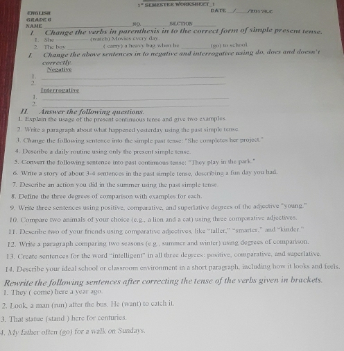 ENGLISH 1' SEMESTER WORKSHKET 1 
DATE __/2017Ł C 
NAME GRADE 6 
NO SECTION 
t Change the verbs in parenthesis in to the correct form of simple present tense. 
2. The boy _(watch) Movies every day._ 
1. She ( carry) a heavy bag when he (g0) to school. 
I Change the above sentences in to negative and interrogative using do, does and doesn't 
correctly. Negative 
1._ 
2._ 
Interrogative 
1._ 
2._ 
II. Answer the following questions. 
1. Explain the usage of the present continuous tense and give two examples. 
2. Write a paragraph about what happened yesterday using the past simple tense 
3. Change the following sentence into the simple past tense: "She completes her project." 
4. Describe a daily routine using only the present simple tense. 
5. Convert the following sentence into past continuous tense: "They play in the park." 
6. Write a story of about 3-4 sentences in the past simple tense, describing a fun day you had. 
7. Describe an action you did in the summer using the past simple tense. 
8. Define the three degrees of comparison with examples for each. 
9. Write three sentences using positive, comparative, and superlative degrees of the adjective "young." 
10. Compare two animals of your choice (e.g.. a lion and a cat) using three comparative adjectives. 
11. Describe two of your friends using comparative adjectives, like “taller,” “smarter,” and “kinder.” 
12. Write a paragraph comparing two seasons (e.g., summer and winter) using degrees of comparison. 
13. Create sentences for the word “intelligent” in all three degrees: positive, comparative, and superlative. 
14. Describe your ideal school or classroom environment in a short paragraph, including how it looks and feels. 
Rewrite the following sentences after correcting the tense of the verbs given in brackets. 
1. They ( come) here a year ago. 
2. Look, a man (run) after the bus. He (want) to catch it. 
3. That statue (stand ) here for centuries. 
4. My father often (go) for a walk on Sundays.