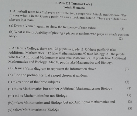 EDMA 323 Tutorial Task 5 
Total: 39 marks 
1. A netball team has 7 players split into two categories: Attack and Defense. The 
player who is in the Centre position can attack and defend. There are 4 defensive 
players in a team. 
(a) Draw a Venn diagram to show the frequency of each subset. (3) 
(b) What is the probability of picking a player at random who plays an attack position 
only? (2) 
2. At Jabula College, there are 126 pupils in grade 11. Of these pupils 44 take 
Additional Mathematics, 112 take Mathematics and 90 take Biology. All the pupils 
who take Additional Mathematics also take Mathematics, 30 pupils take Additional 
Mathematics and Biology. Also 80 pupils take Mathematics and Biology. 
(a) Draw a Venn diagram to represent the information above. (3) 
(b) Find the probability that a pupil chosen at random: 
(i) takes none of the three subjects. (3) 
(ii) takes Mathematics but neither Additional Mathematics nor Biology (3) 
(iii) takes Mathematics but not Biology (3) 
(iv) takes Mathematics and Biology but not Additional Mathematics and (3) 
(v) takes Mathematics or Biology. (3)