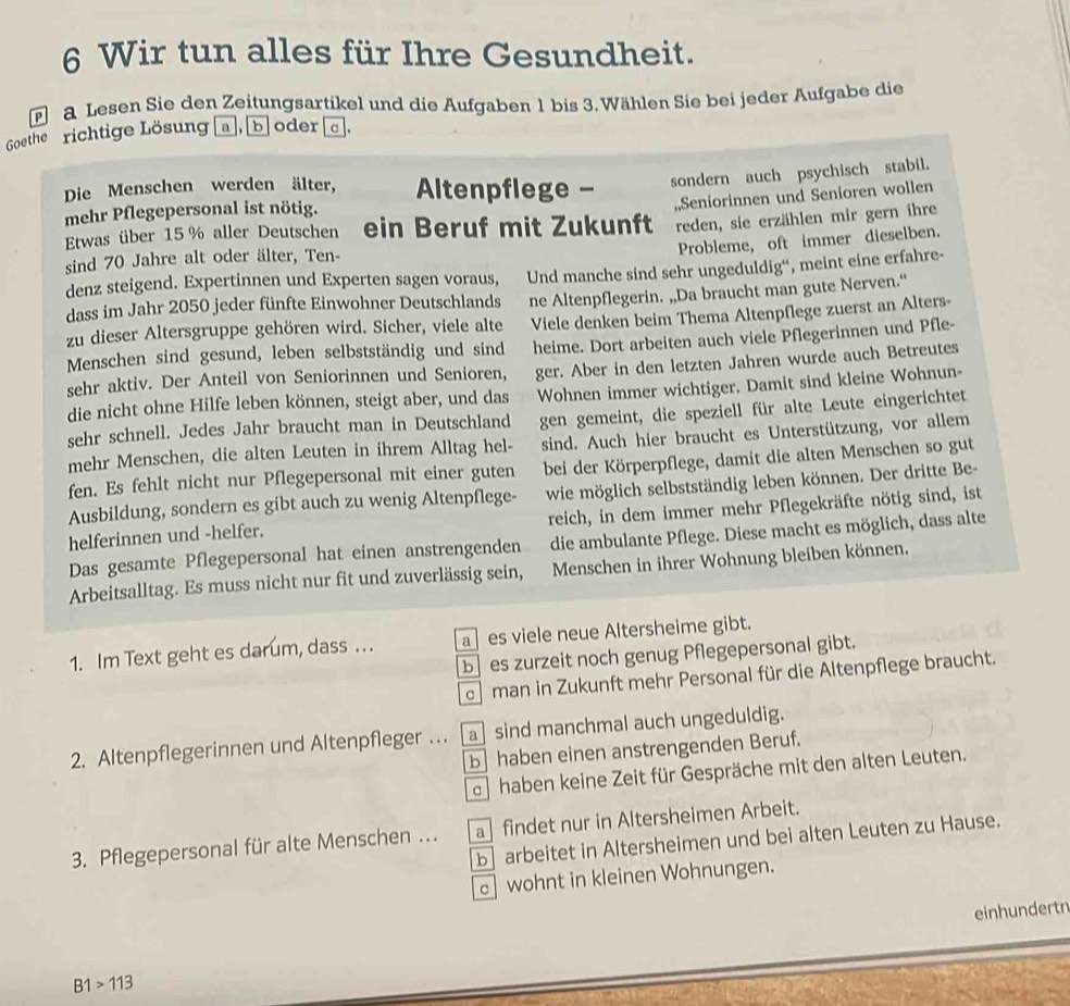 Wir tun alles für Ihre Gesundheit.
a Lesen Sie den Zeitungsartikel und die Aufgaben 1 bis 3.Wählen Sie bei jeder Aufgabe die
Goethe richtige Lösung  a, b|oder c .
Die Menschen werden älter,  Altenpflege - sondern auch psychisch stabil.
mehr Pflegepersonal ist nötig.
Etwas über 15 % aller Deutschen ein Beruf mit Zukunft „,Seniorinnen und Senioren wollen
reden, sie erzählen mir gern ihre
Probleme, oft immer dieselben.
sind 70 Jahre alt oder älter, Ten-
denz steigend. Expertinnen und Experten sagen voraus,
dass im Jahr 2050 jeder fünfte Einwohner Deutschlands Und manche sind sehr ungeduldig“, meint eine erfahre-
ne Altenpflegerin. „Da braucht man gute Nerven.“
zu dieser Altersgruppe gehören wird. Sicher, viele alte Viele denken beim Thema Altenpflege zuerst an Alters-
Menschen sind gesund, leben selbstständig und sind heime. Dort arbeiten auch viele Pflegerinnen und Pfle-
sehr aktiv. Der Anteil von Seniorinnen und Senioren, ger. Aber in den letzten Jahren wurde auch Betreutes
die nicht ohne Hilfe leben können, steigt aber, und das Wohnen immer wichtiger. Damit sind kleine Wohnun-
sehr schnell. Jedes Jahr braucht man in Deutschland gen gemeint, die speziell für alte Leute eingerichtet
mehr Menschen, die alten Leuten in ihrem Alltag hel- sind. Auch hier braucht es Unterstützung, vor allem
fen. Es fehlt nicht nur Pflegepersonal mit einer guten bei der Körperpflege, damit die alten Menschen so gut
Ausbildung, sondern es gibt auch zu wenig Altenpflege- wie möglich selbstständig leben können. Der dritte Be-
helferinnen und -helfer. reich, in dem immer mehr Pflegekräfte nötig sind, ist
Das gesamte Pflegepersonal hat einen anstrengenden die ambulante Pflege. Diese macht es möglich, dass alte
Arbeitsalltag. Es muss nicht nur fit und zuverlässig sein, Menschen in ihrer Wohnung bleiben können.
1. Im Text geht es darum, dass . .. a es viele neue Altersheime gibt.
b] es zurzeit noch genug Pflegepersonal gibt.
man in Zukunft mehr Personal für die Altenpflege braucht.
2. Altenpflegerinnen und Altenpfleger . a sind manchmal auch ungeduldig.
b haben einen anstrengenden Beruf.
haben keine Zeit für Gespräche mit den alten Leuten.
3. Pflegepersonal für alte Menschen …. a findet nur in Altersheimen Arbeit.
b arbeitet in Altersheimen und bei alten Leuten zu Hause.
c wohnt in kleinen Wohnungen.
einhundertn
B1>113