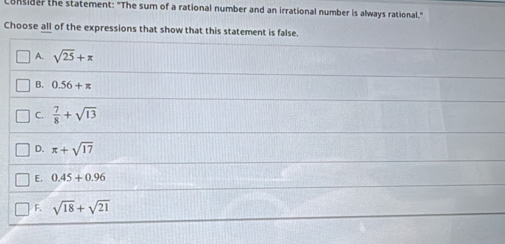 Bnsider the statement: "The sum of a rational number and an irrational number is always rational."
Choose all of the expressions that show that this statement is false.
A. sqrt(25)+π
B. 0.56+π
C.  7/8 +sqrt(13)
D. π +sqrt(17)
E. 0.45+0.96
F. sqrt(18)+sqrt(21)