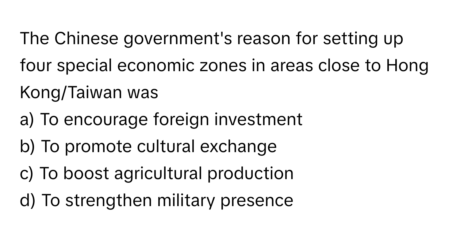 The Chinese government's reason for setting up four special economic zones in areas close to Hong Kong/Taiwan was 

a) To encourage foreign investment 
b) To promote cultural exchange 
c) To boost agricultural production 
d) To strengthen military presence