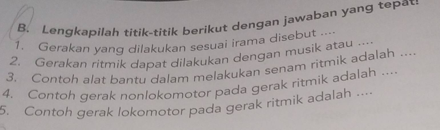 Lengkapilah titik-titik berikut dengan jawaban yang tepat: 
1. Gerakan yang dilakukan sesuai irama disebut .... 
2. Gerakan ritmik dapat dilakukan dengan musik atau .... 
3. Contoh alat bantu dalam melakukan senam ritmik adalah ... 
4. Contoh gerak nonlokomotor pada gerak ritmik adalah .... 
5. Contoh gerak lokomotor pada gerak ritmik adalah ....