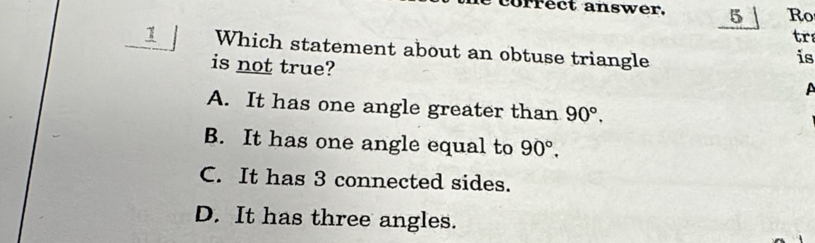 correct answer. 5 Ro
tra
1 Which statement about an obtuse triangle
is not true?
is
A
A. It has one angle greater than 90°,
B. It has one angle equal to 90°,
C. It has 3 connected sides.
D. It has three angles.