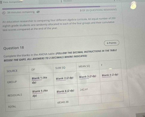 View Assignment
34 minutes remaining 3 OF 20 QUESTIONS REMAINING
An education researcher is comparing four different algebra curricula. An equal number of 200
eighth grade students are randomly allocated to each of the four groups and their cumulative
test scores compared at the end of the year.
Question 18 6 Points
Complete the blanks in the ANOVA table: (FOLLOW THE DECIMAL INSTRUCTIONS IN THE TABLE
WERS TO 2 DECIMALS WHERE INDICATED)